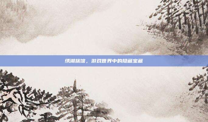 绣湖旅馆,游戏世界中的隐藏宝藏