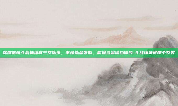 深度解析斗战神神将三系选择，不是选最强的，而是选最适合你的-斗战神神将哪个系好