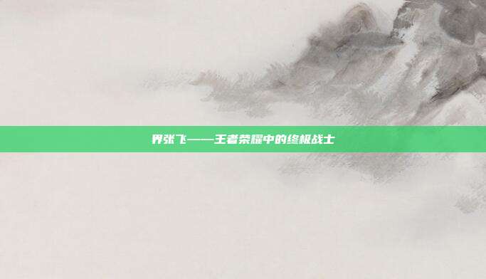 界张飞——王者荣耀中的终极战士