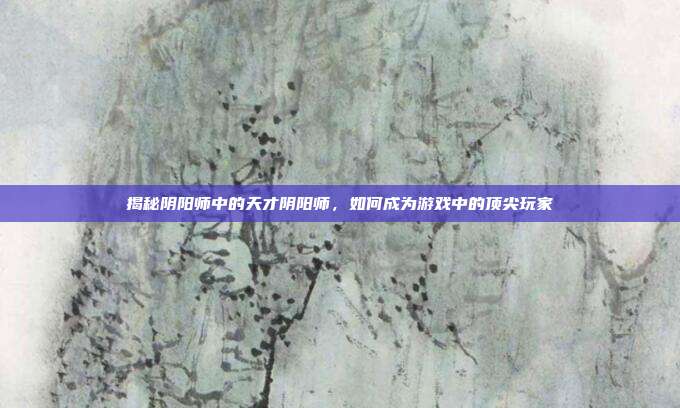 揭秘阴阳师中的天才阴阳师，如何成为游戏中的顶尖玩家