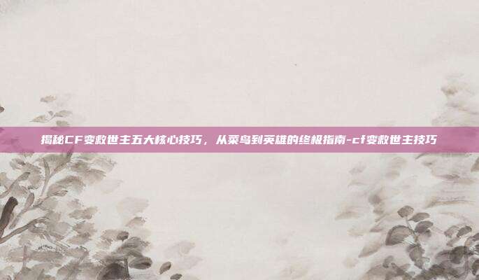 揭秘CF变救世主五大核心技巧，从菜鸟到英雄的终极指南-cf变救世主技巧