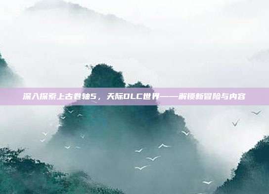 深入探索上古卷轴5，天际DLC世界——解锁新冒险与内容