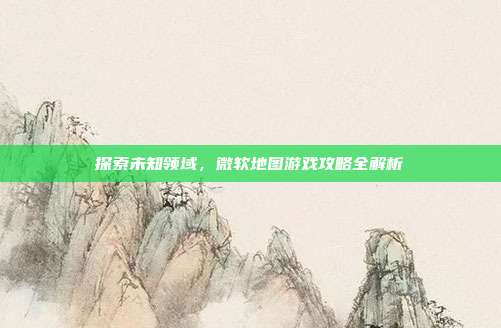 探索未知领域，微软地图游戏攻略全解析