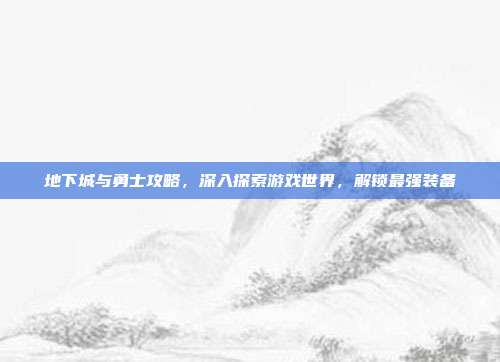 地下城与勇士攻略，深入探索游戏世界，解锁最强装备