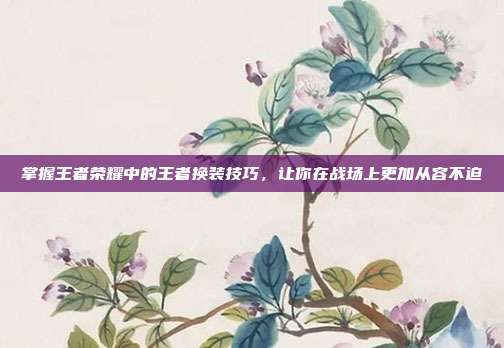 掌握王者荣耀中的王者换装技巧，让你在战场上更加从容不迫