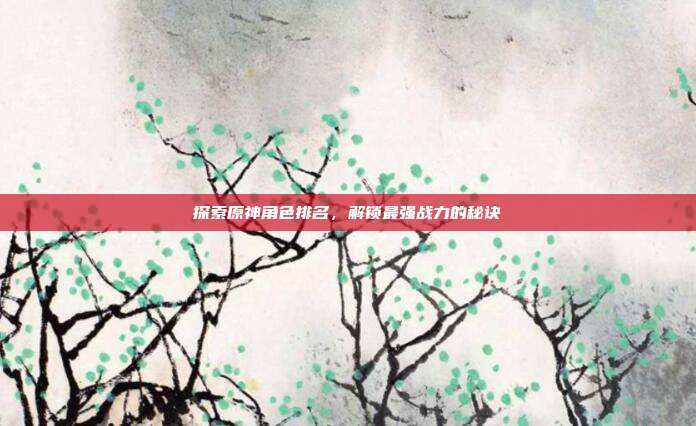 探索原神角色排名,解锁最强战力的秘诀