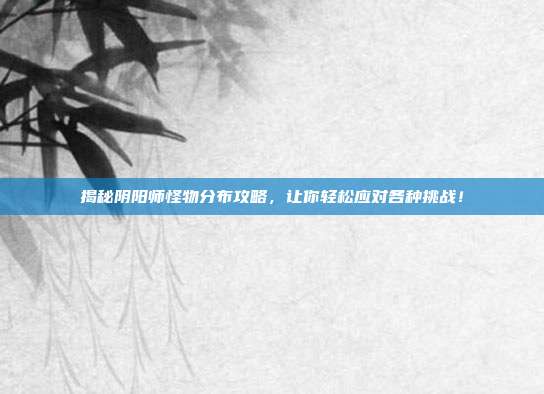 揭秘阴阳师怪物分布攻略,让你轻松应对各种挑战!