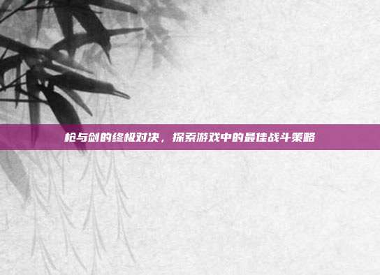 枪与剑的终极对决,探索游戏中的最佳战斗策略